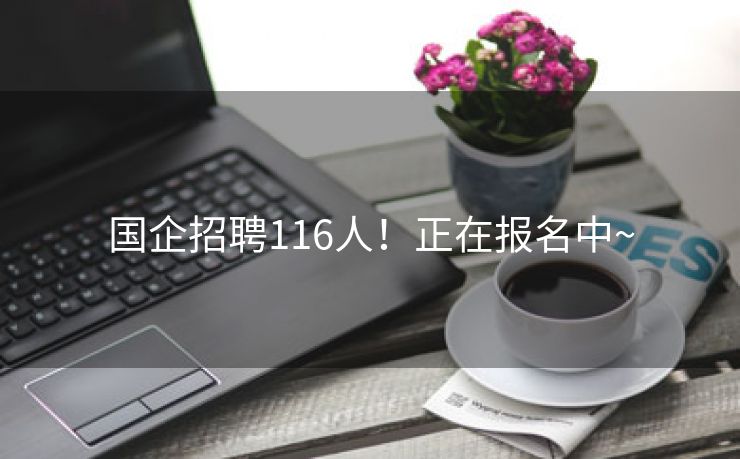 国企招聘116人！正在报名中~