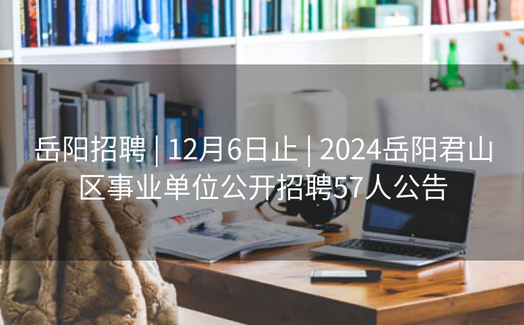 岳阳招聘 | 12月6日止 | 2024岳阳君山区事业单位公开招聘57人公告