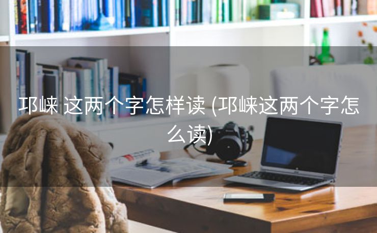 邛崃 这两个字怎样读 (邛崃这两个字怎么读)