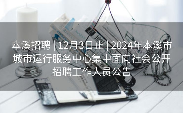 本溪招聘 | 12月3日止 | 2024年本溪市城市运行服务中心集中面向社会公开招聘工作人员公告