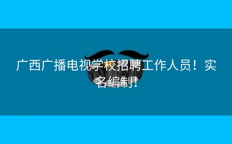 广西广播电视学校招聘工作人员！实名编制！