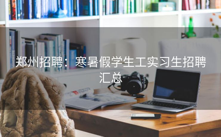 郑州招聘：寒暑假学生工实习生招聘汇总