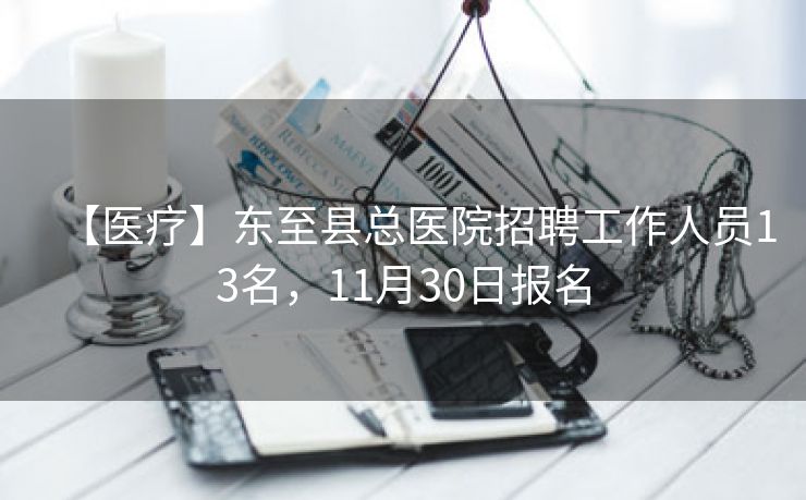 【医疗】东至县总医院招聘工作人员13名，11月30日报名