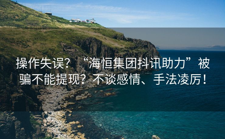 操作失误？“海恒集团抖讯助力”被骗不能提现？不谈感情、手法凌厉！