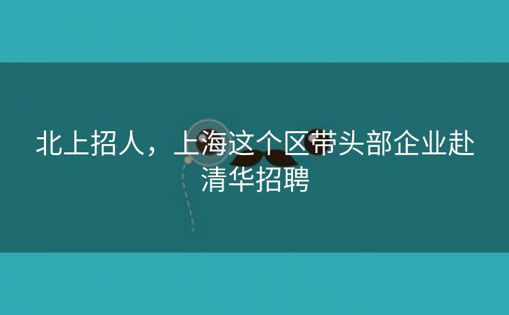 北上招人，上海这个区带头部企业赴清华招聘