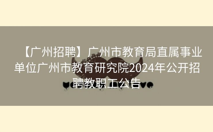【广州招聘】广州市教育局直属事业单位广州市教育研究院2024年公开招聘教职工公告