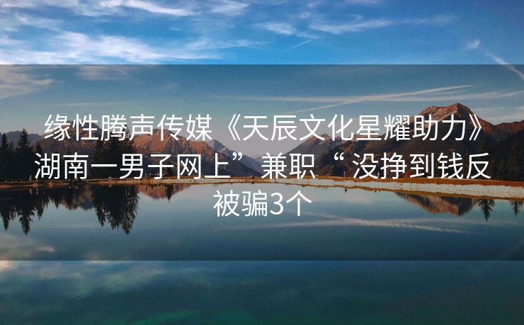 缘性腾声传媒《天辰文化星耀助力》湖南一男子网上”兼职“ 没挣到钱反被骗3个
