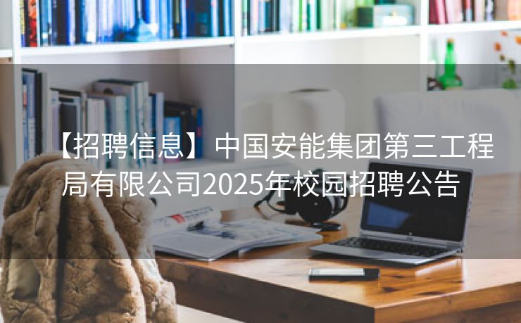 【招聘信息】中国安能集团第三工程局有限公司2025年校园招聘公告