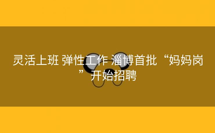 灵活上班 弹性工作 淄博首批“妈妈岗”开始招聘