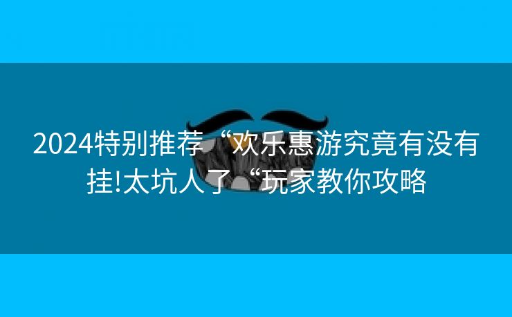 2024特别推荐“欢乐惠游究竟有没有挂!太坑人了“玩家教你攻略