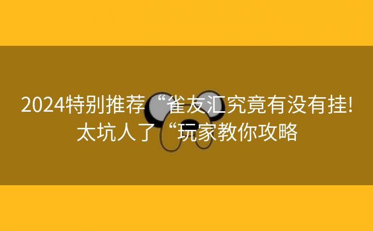 2024特别推荐“雀友汇究竟有没有挂!太坑人了“玩家教你攻略