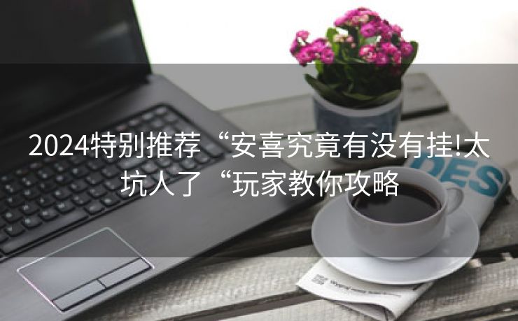 2024特别推荐“安喜究竟有没有挂!太坑人了“玩家教你攻略