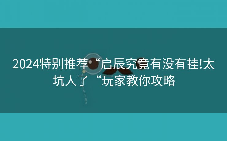 2024特别推荐“启辰究竟有没有挂!太坑人了“玩家教你攻略