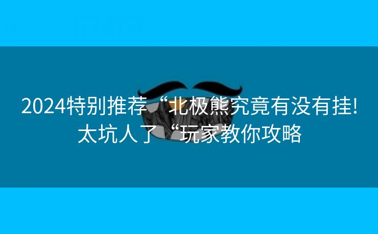 2024特别推荐“北极熊究竟有没有挂!太坑人了“玩家教你攻略