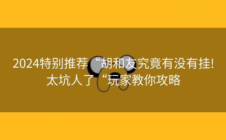 2024特别推荐“胡和友究竟有没有挂!太坑人了“玩家教你攻略