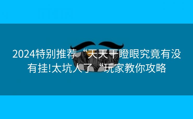 2024特别推荐“天天干瞪眼究竟有没有挂!太坑人了“玩家教你攻略
