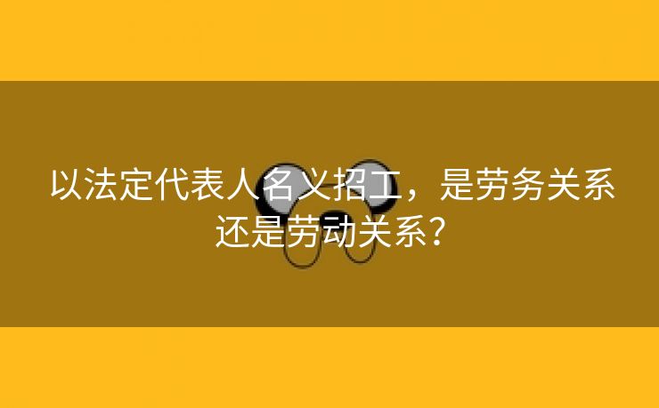 以法定代表人名义招工，是劳务关系还是劳动关系？