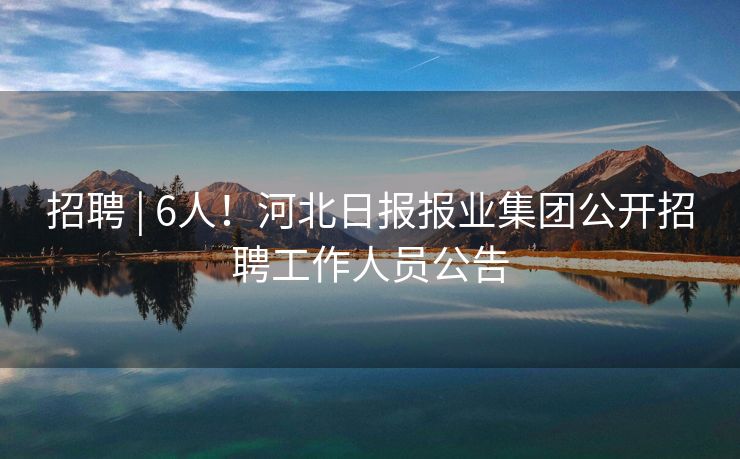 招聘 | 6人！河北日报报业集团公开招聘工作人员公告