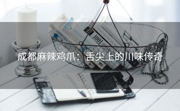 成都麻辣鸡爪：舌尖上的川味传奇