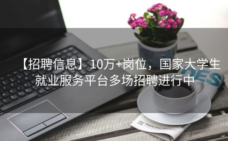 【招聘信息】10万+岗位，国家大学生就业服务平台多场招聘进行中