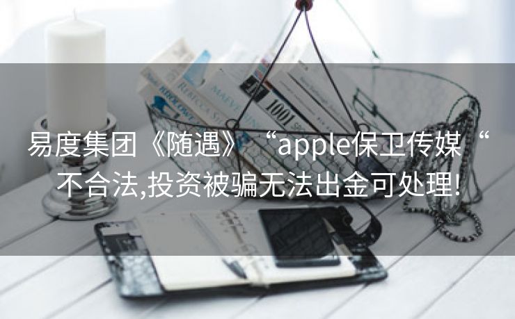 易度集团《随遇》“apple保卫传媒“不合法,投资被骗无法出金可处理!