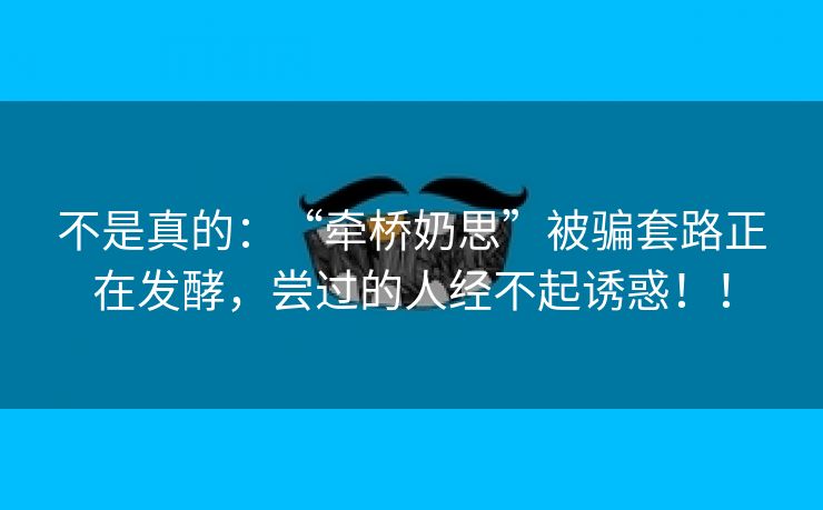 不是真的：“牵桥奶思”被骗套路正在发酵，尝过的人经不起诱惑！！