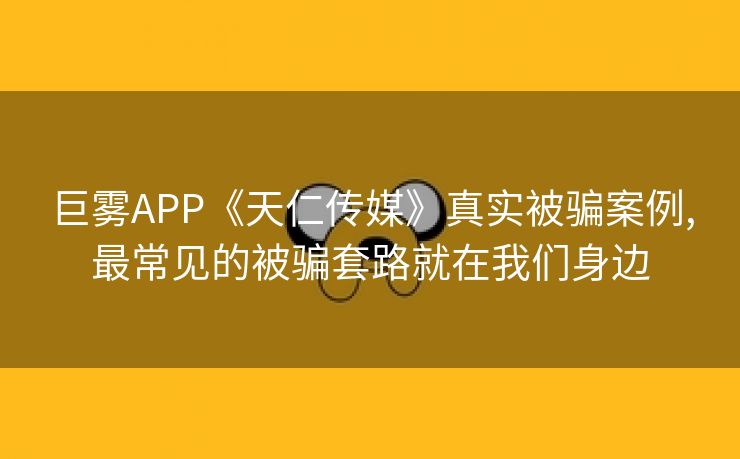 巨雾APP《天仁传媒》真实被骗案例,最常见的被骗套路就在我们身边