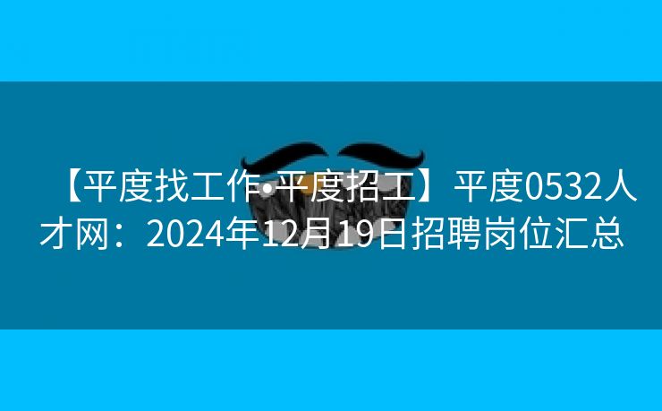 【平度找工作•平度招工】平度0532人才网：2024年12月19日招聘岗位汇总