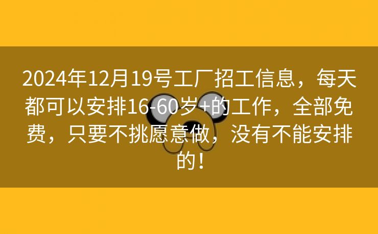 2024年12月19号工厂招工信息，每天都可以安排16-60岁+的工作，全部免费，只要不挑愿意做，没有不能安排的！