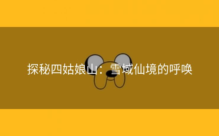 探秘四姑娘山：雪域仙境的呼唤