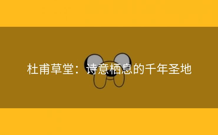 杜甫草堂：诗意栖息的千年圣地
