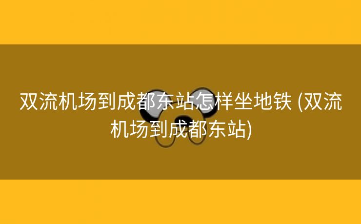 双流机场到成都东站怎样坐地铁 (双流机场到成都东站)