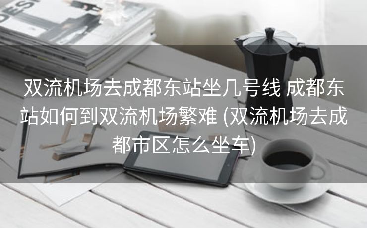 双流机场去成都东站坐几号线 成都东站如何到双流机场繁难 (双流机场去成都市区怎么坐车)