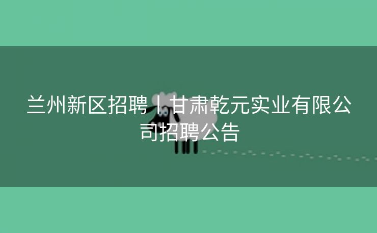 兰州新区招聘丨甘肃乾元实业有限公司招聘公告