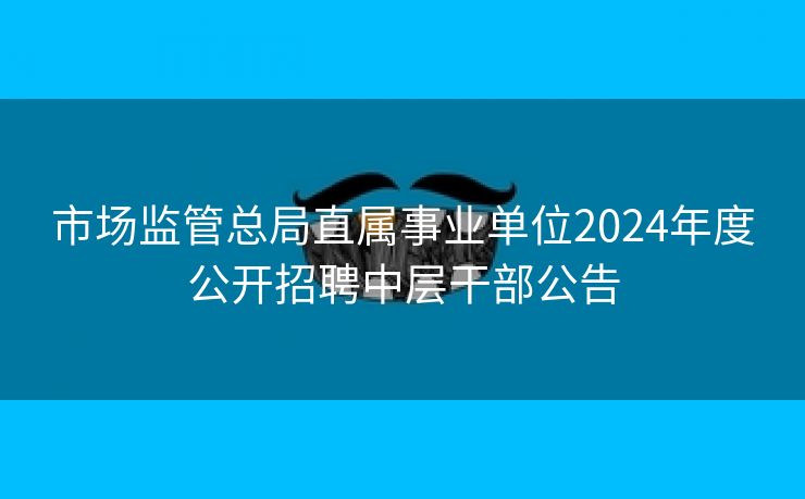 市场监管总局直属事业单位2024年度公开招聘中层干部公告