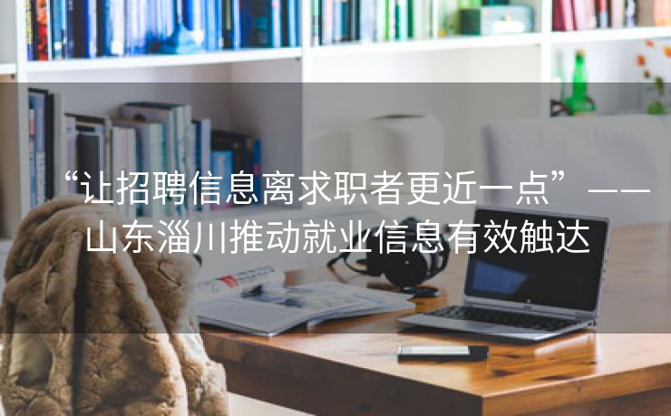 “让招聘信息离求职者更近一点”——山东淄川推动就业信息有效触达