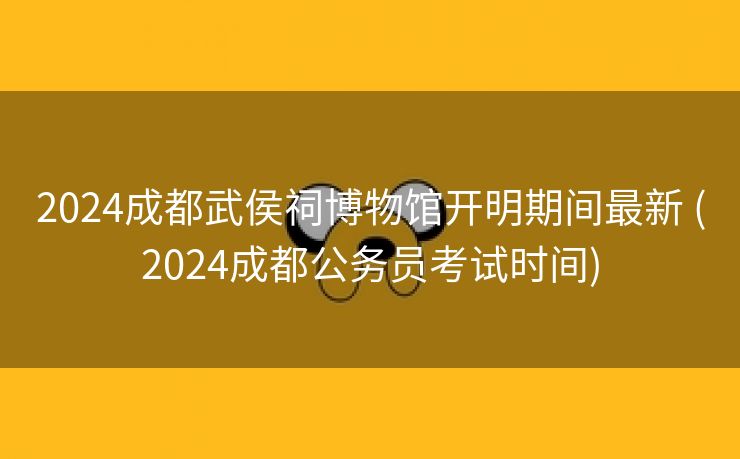 2024成都武侯祠博物馆开明期间最新 (2024成都公务员考试时间)