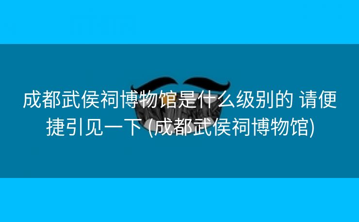 成都武侯祠博物馆是什么级别的 请便捷引见一下 (成都武侯祠博物馆)