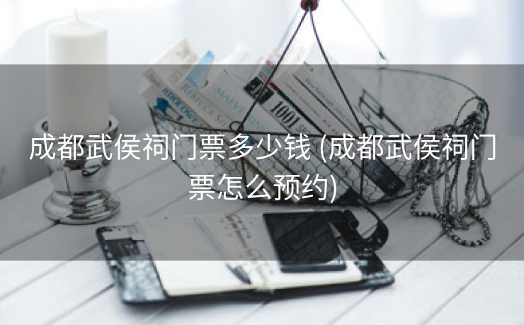 成都武侯祠门票多少钱 (成都武侯祠门票怎么预约)