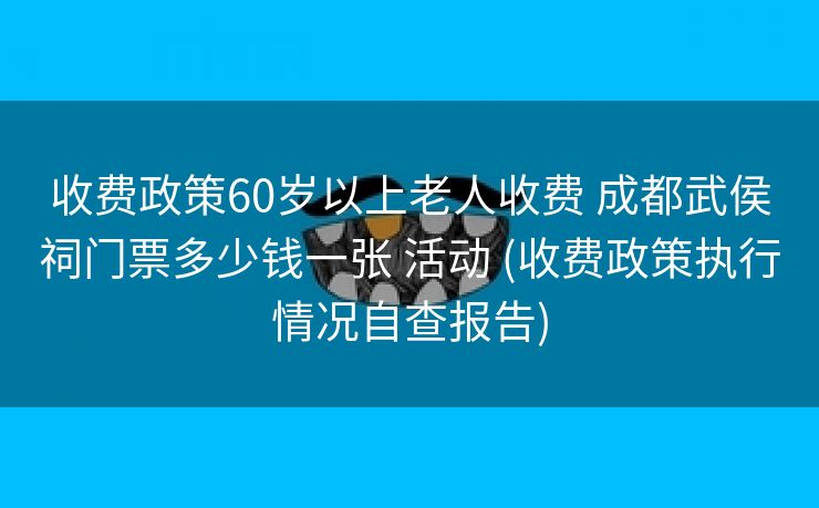 收费政策60岁以上老人收费 成都武侯祠门票多少钱一张 活动 (收费政策执行情况自查报告)