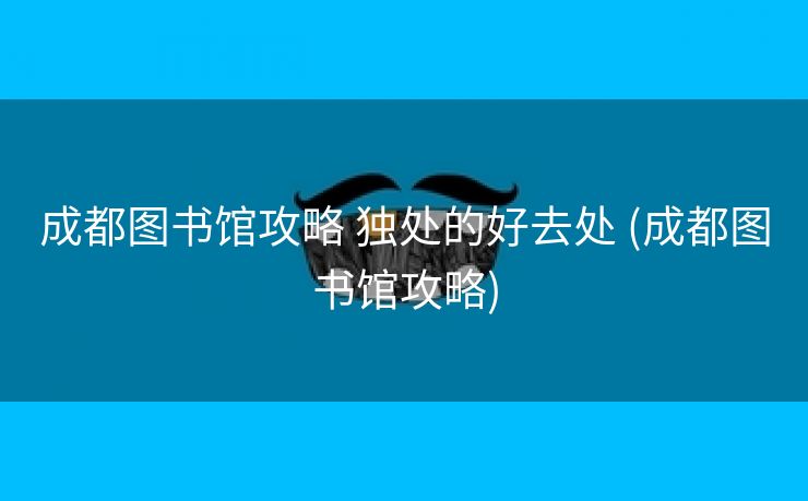 成都图书馆攻略 独处的好去处 (成都图书馆攻略)