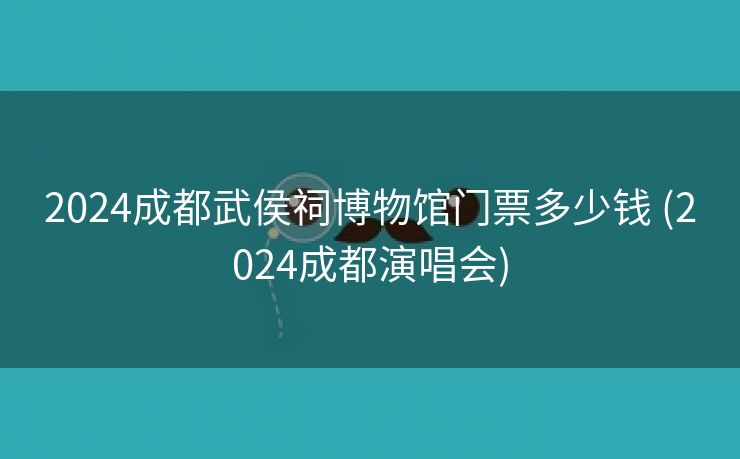 2024成都武侯祠博物馆门票多少钱 (2024成都演唱会)