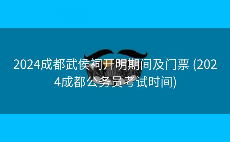 2024成都武侯祠开明期间及门票 (2024成都公务员考试时间)