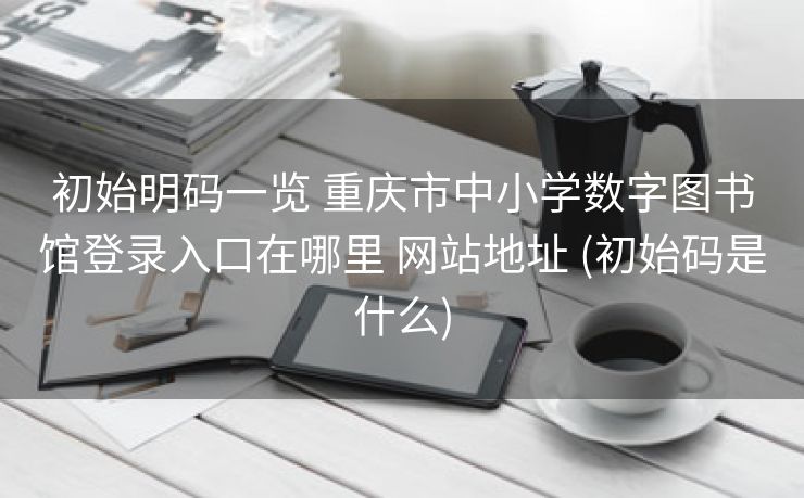 初始明码一览 重庆市中小学数字图书馆登录入口在哪里 网站地址 (初始码是什么)