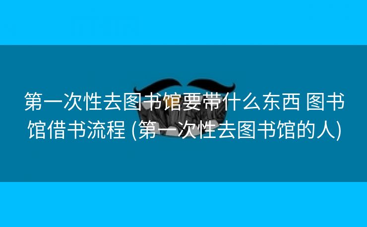 第一次性去图书馆要带什么东西 图书馆借书流程 (第一次性去图书馆的人)