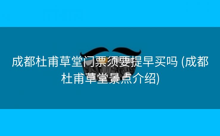 成都杜甫草堂门票须要提早买吗 (成都杜甫草堂景点介绍)