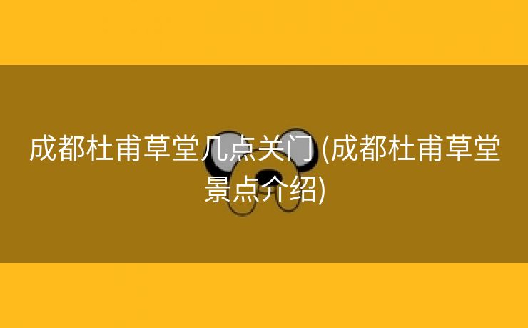 成都杜甫草堂几点关门 (成都杜甫草堂景点介绍)