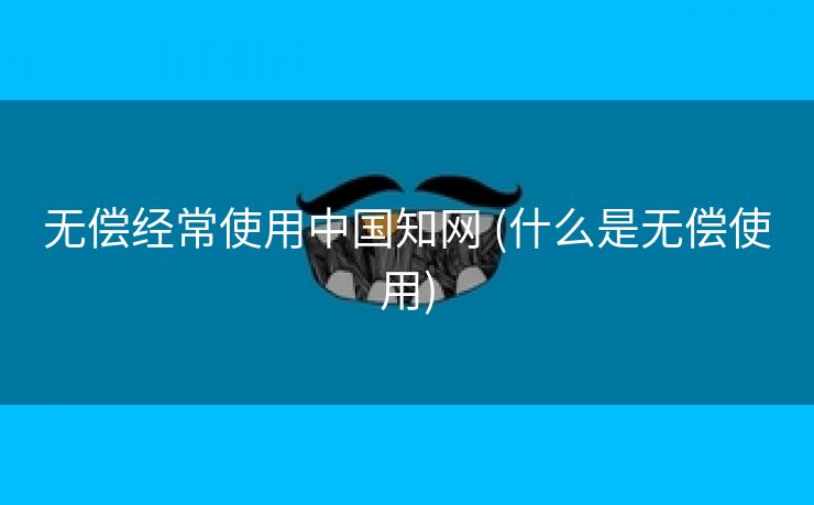 无偿经常使用中国知网 (什么是无偿使用)