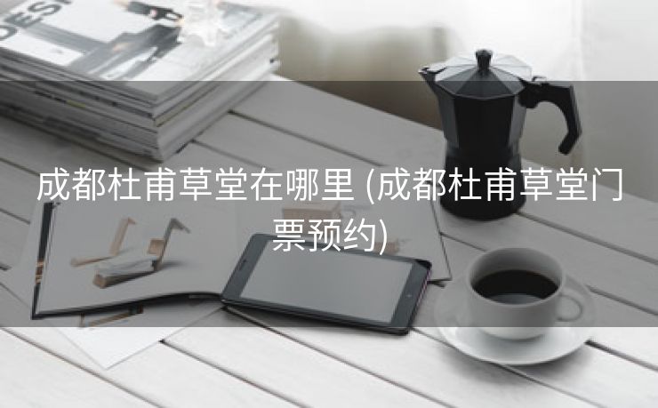 成都杜甫草堂在哪里 (成都杜甫草堂门票预约)