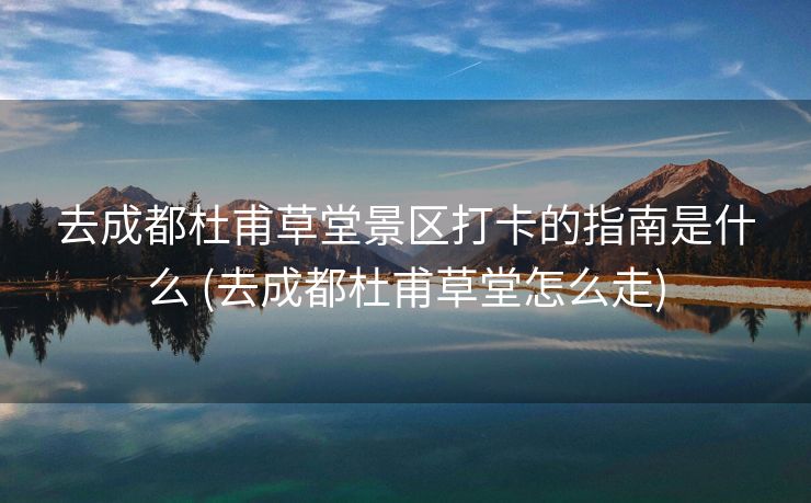 去成都杜甫草堂景区打卡的指南是什么 (去成都杜甫草堂怎么走)